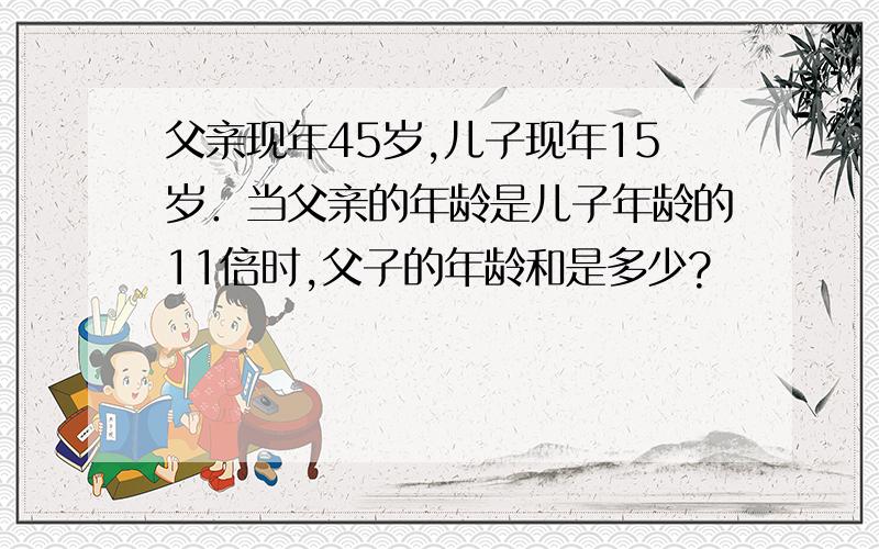 父亲现年45岁,儿子现年15岁．当父亲的年龄是儿子年龄的11倍时,父子的年龄和是多少?