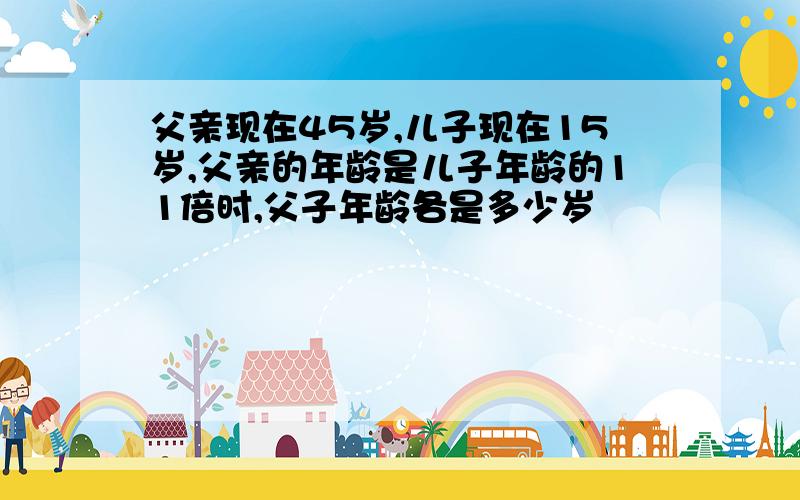 父亲现在45岁,儿子现在15岁,父亲的年龄是儿子年龄的11倍时,父子年龄各是多少岁