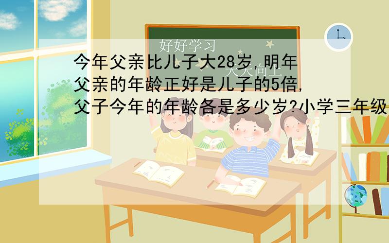 今年父亲比儿子大28岁,明年父亲的年龄正好是儿子的5倍,父子今年的年龄各是多少岁?小学三年级的数学，不能用X和Y的假设来答题！