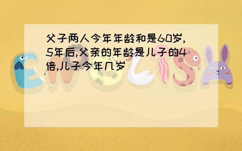 父子两人今年年龄和是60岁,5年后,父亲的年龄是儿子的4倍,儿子今年几岁