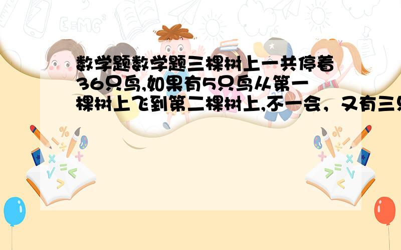 数学题数学题三棵树上一共停着36只鸟,如果有5只鸟从第一棵树上飞到第二棵树上,不一会，又有三只鸟从第二颗树上飞到第三棵树上，那么这时三颗树上的鸟正好一样多。原来三颗树上的鸟