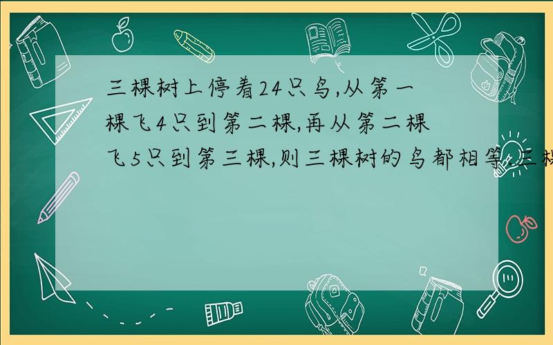 三棵树上停着24只鸟,从第一棵飞4只到第二棵,再从第二棵飞5只到第三棵,则三棵树的鸟都相等.三棵树上停着24只鸟,如果从第一棵树上飞4只到第二棵树上去,再从第二棵树上飞5只到第三棵树上