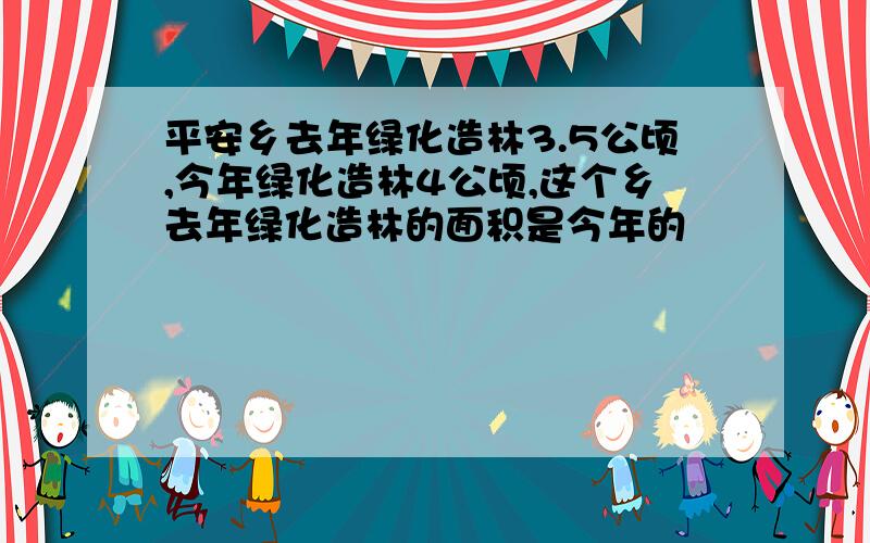 平安乡去年绿化造林3.5公顷,今年绿化造林4公顷,这个乡去年绿化造林的面积是今年的