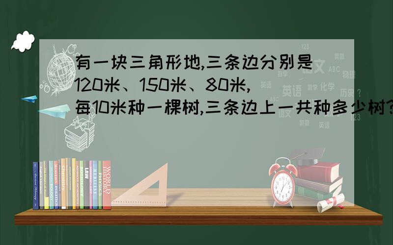 有一块三角形地,三条边分别是120米、150米、80米,每10米种一棵树,三条边上一共种多少树?三个顶点都有