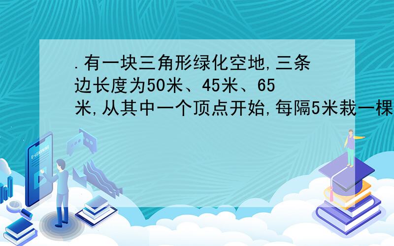 .有一块三角形绿化空地,三条边长度为50米、45米、65米,从其中一个顶点开始,每隔5米栽一棵树,三条边上共种树多少棵?我都不知道要不要加1 什么情况下加1什么情况下减1 什么情况下不加不减