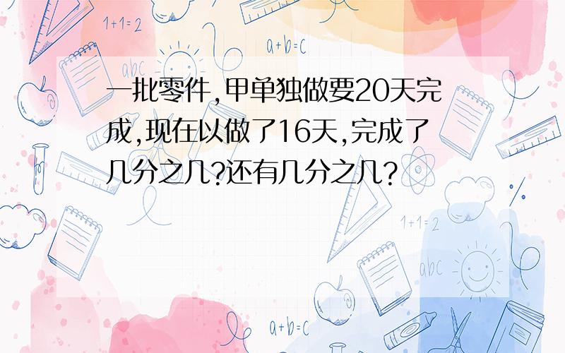 一批零件,甲单独做要20天完成,现在以做了16天,完成了几分之几?还有几分之几?