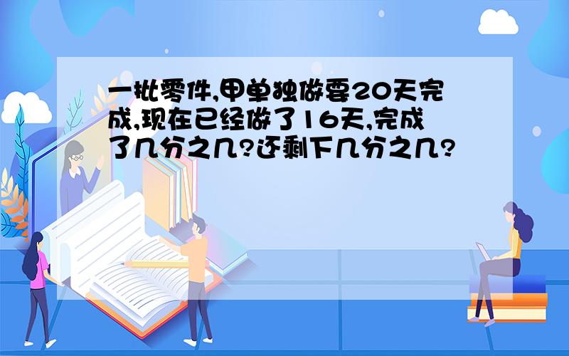 一批零件,甲单独做要20天完成,现在已经做了16天,完成了几分之几?还剩下几分之几?