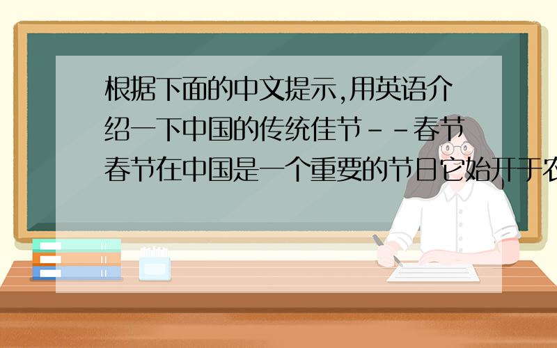 根据下面的中文提示,用英语介绍一下中国的传统佳节--春节春节在中国是一个重要的节日它始开于农历正月初一（The New Year Day of the lunar） 持续（last）大约两周时间人们通常有七天的假期；