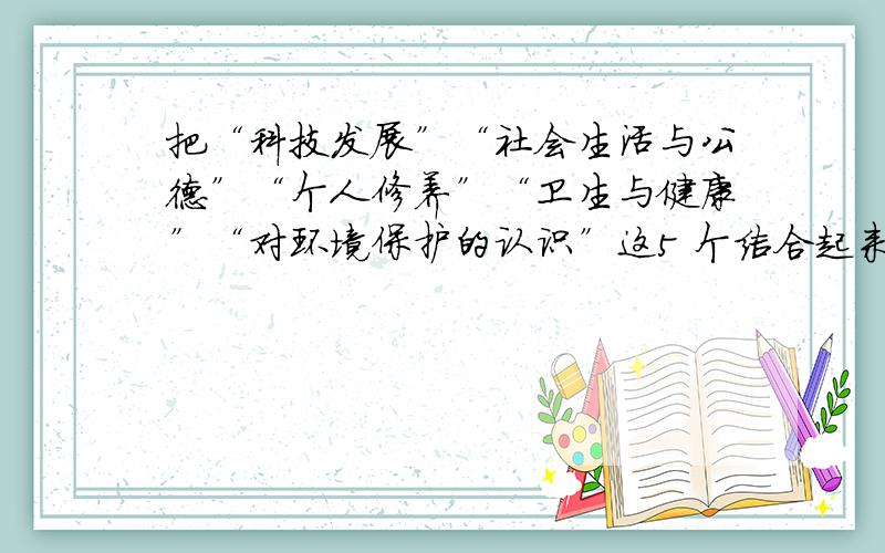 把“科技发展”“社会生活与公德”“个人修养”“卫生与健康”“对环境保护的认识”这5 个结合起来写作文内容不要太复杂,清晰有条理就好,要容易记的.字数嘛,300以上就行.