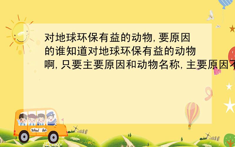 对地球环保有益的动物,要原因的谁知道对地球环保有益的动物啊,只要主要原因和动物名称,主要原因不要太长哦,有的感激不尽啊!