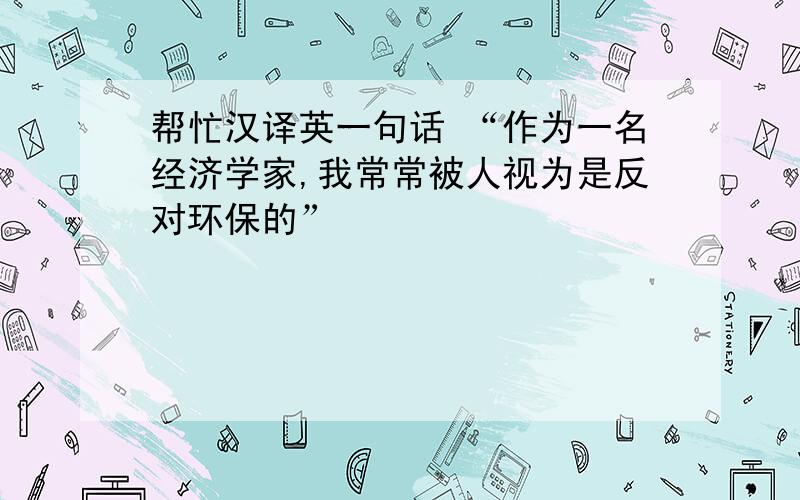 帮忙汉译英一句话 “作为一名经济学家,我常常被人视为是反对环保的”