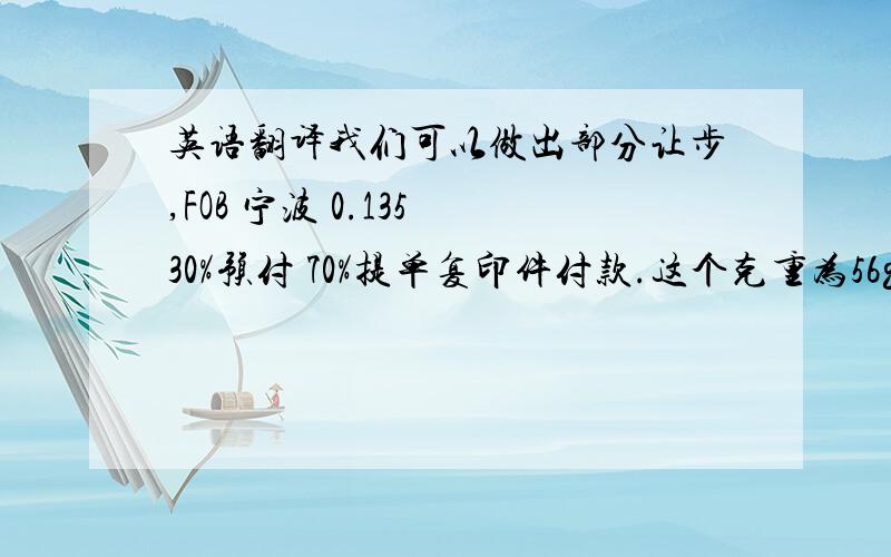 英语翻译我们可以做出部分让步,FOB 宁波 0.135 30%预付 70%提单复印件付款.这个克重为56g 目前pp原料为1万一吨 你的价格远远没达到我们的成本.换任何厂家也无法做到你的价格.提醒你 价格压的