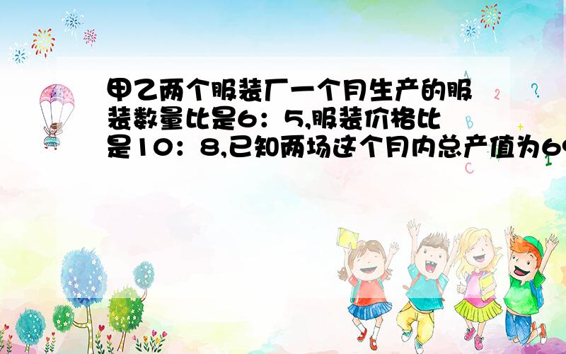 甲乙两个服装厂一个月生产的服装数量比是6：5,服装价格比是10：8,已知两场这个月内总产值为6960万元,求两场的产值各是多少万元?