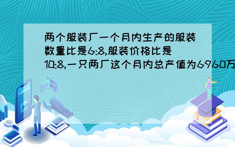 两个服装厂一个月内生产的服装数量比是6:8,服装价格比是10:8,一只两厂这个月内总产值为6960万元.求两厂的产值各是多少万元?