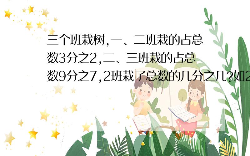 三个班栽树,一、二班栽的占总数3分之2,二、三班栽的占总数9分之7,2班栽了总数的几分之几?如2班栽了80棵 ,3个班栽多少棵?