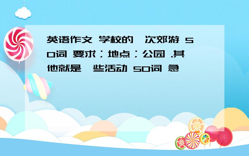 英语作文 学校的一次郊游 50词 要求；地点；公园 .其他就是一些活动 50词 急