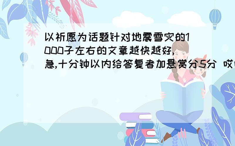 以祈愿为话题针对地震雪灾的1000子左右的文章越快越好,急,十分钟以内给答复者加悬赏分5分 哎呀急,十万火急,明天就得交,5点以前给答复者加悬赏分