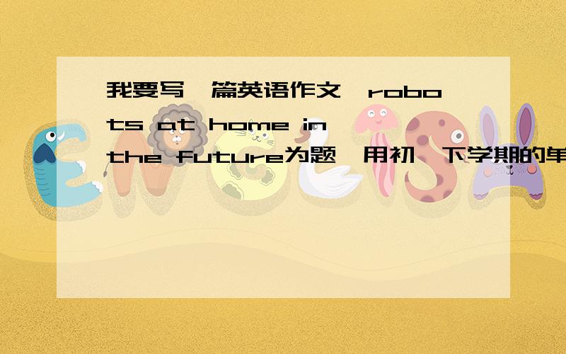 我要写一篇英语作文,robots at home in the future为题,用初一下学期的单词,60词左右