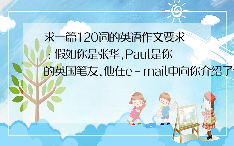 求一篇120词的英语作文要求：假如你是张华,Paul是你的英国笔友,他在e-mail中向你介绍了他的情况.请你根据下表中张华的相关情况,用英语给他回复邮件.年龄：16 学校：第一中学 年级：基本情