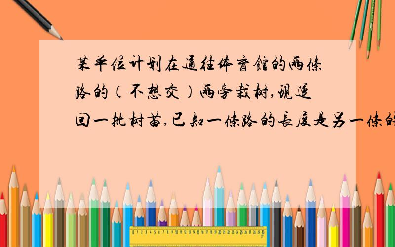 某单位计划在通往体育馆的两条路的（不想交）两旁栽树,现运回一批树苗,已知一条路的长度是另一条的两倍还多6000米,若每隔4米栽上一棵,则少2754棵,若每隔5米栽一棵,则多396棵,那么,共有树