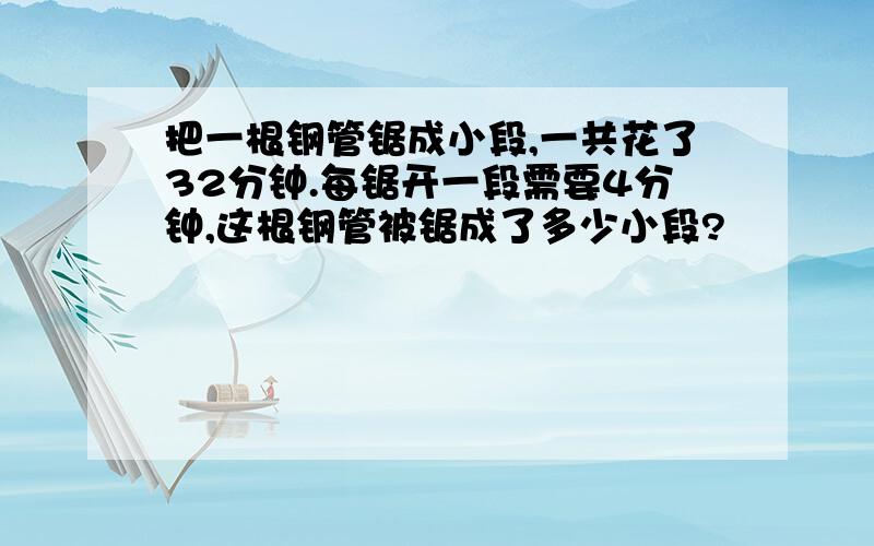 把一根钢管锯成小段,一共花了32分钟.每锯开一段需要4分钟,这根钢管被锯成了多少小段?