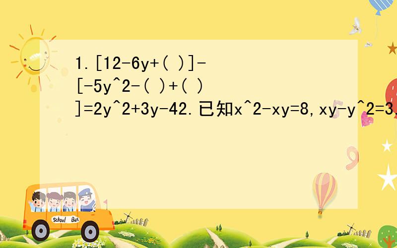 1.[12-6y+( )]-[-5y^2-( )+( )]=2y^2+3y-42.已知x^2-xy=8,xy-y^2=3.则x^2-y=（ ）,x^2-y^2=( )a^3+a-4-( )=a^3-a^2+a