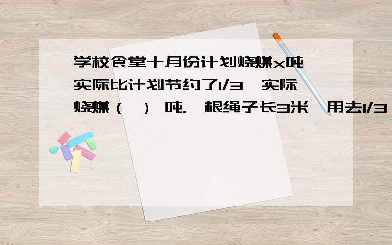 学校食堂十月份计划烧煤x吨,实际比计划节约了1/3,实际烧煤（ ） 吨.一根绳子长3米,用去1/3,还剩（ ）米,再用去剩下的1/3米,还剩5/3米.把体积一立方分米的正方体切成两个同样大的长方体,每