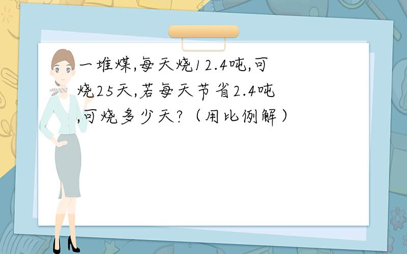 一堆煤,每天烧12.4吨,可烧25天,若每天节省2.4吨,可烧多少天?（用比例解）