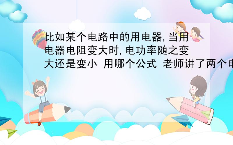 比如某个电路中的用电器,当用电器电阻变大时,电功率随之变大还是变小 用哪个公式 老师讲了两个电功率公式,一个U方比R,一个I方R,如果电阻变大的话前者就是电功率变小,后者就是电功率变