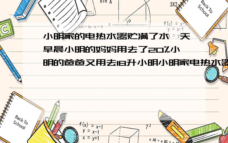 小明家的电热水器贮满了水一天早晨小明的妈妈用去了20%小明的爸爸又用去18升小明小明家电热水器贮满了水（在使用过程中不向热水器里续水）.一天早晨,小明的妈妈用去了20%,小明的爸爸