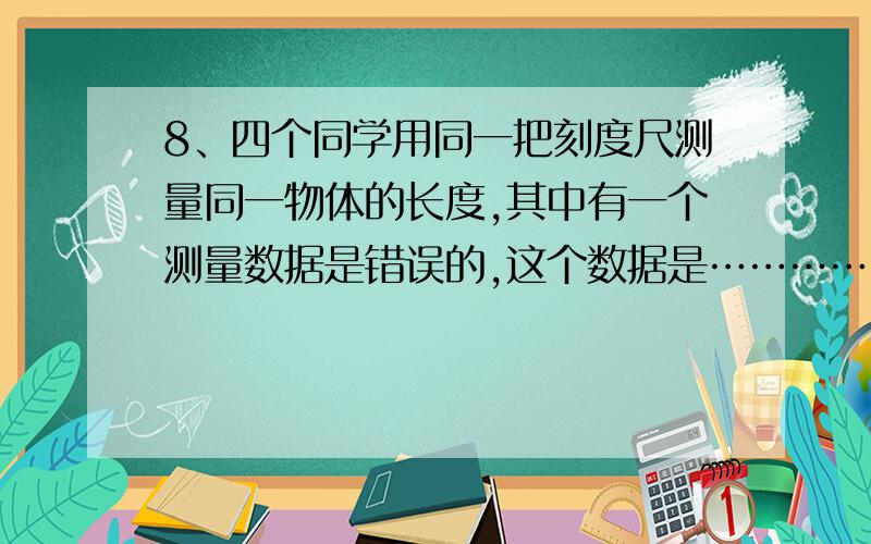 8、四个同学用同一把刻度尺测量同一物体的长度,其中有一个测量数据是错误的,这个数据是……………………A．260毫米； B．26厘米； C．2.6分米； D．0.260米。要答案及分析