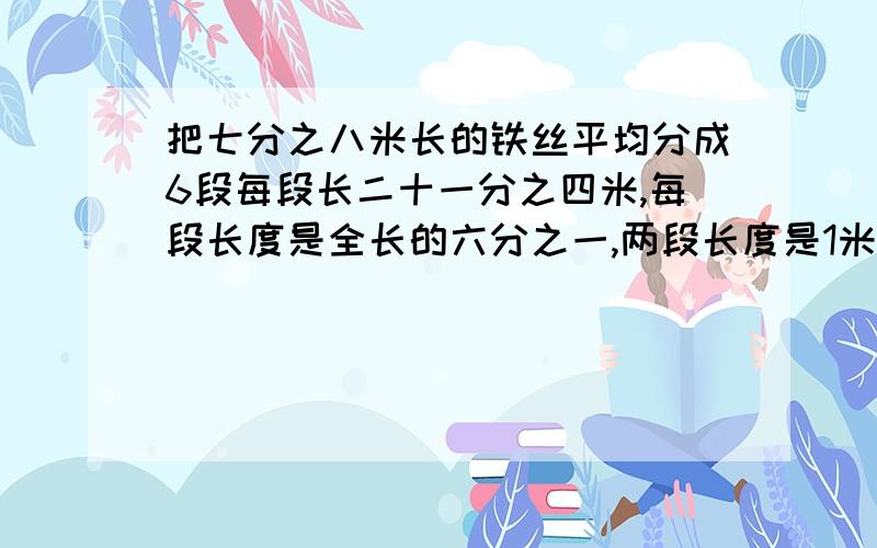 把七分之八米长的铁丝平均分成6段每段长二十一分之四米,每段长度是全长的六分之一,两段长度是1米的（）