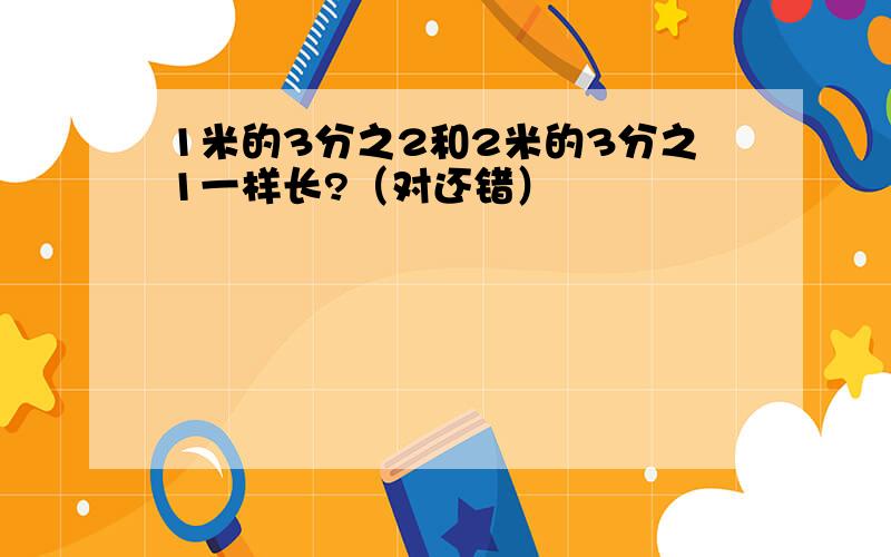 1米的3分之2和2米的3分之1一样长?（对还错）