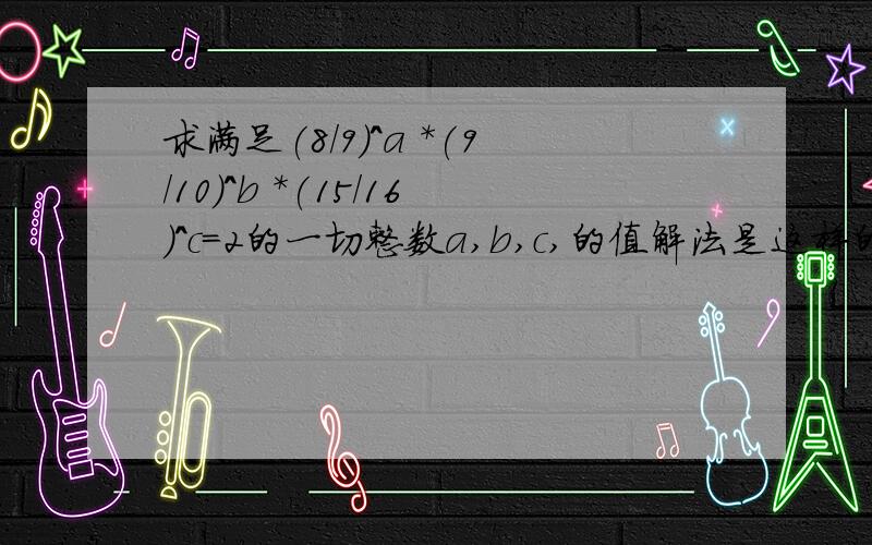 求满足(8/9)^a *(9/10)^b *(15/16)^c=2的一切整数a,b,c,的值解法是这样的.(8/9)^a *(9/10)^b *(15/16)^c =(8^A*9^B*15^C)/(9^A*10^B*16^C) =(2^3A*3^2B*3^C*5^C)/(3^2A*2^B*5^B*2^4C) =[2^3A*3^(2B+C)*5^C]/[2^(B+4C)*3^2A*5^B] 所以 3A-(B+4C)=1 3A-