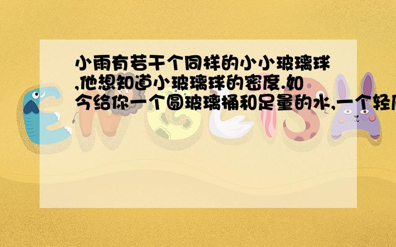 小雨有若干个同样的小小玻璃球,他想知道小玻璃球的密度.如今给你一个圆玻璃桶和足量的水,一个轻质正方体泡沫块和一把小刀.（1）推导出测量小玻璃球密度的数学表达式； （2）写出测量