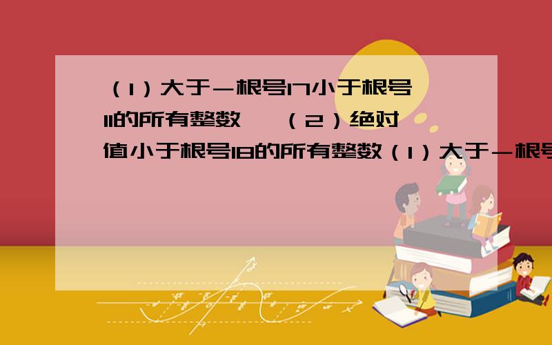 （1）大于－根号17小于根号11的所有整数、 （2）绝对值小于根号18的所有整数（1）大于－根号17小于根号11的所有整数、 （2）绝对值小于根号18的所有整数 急用!