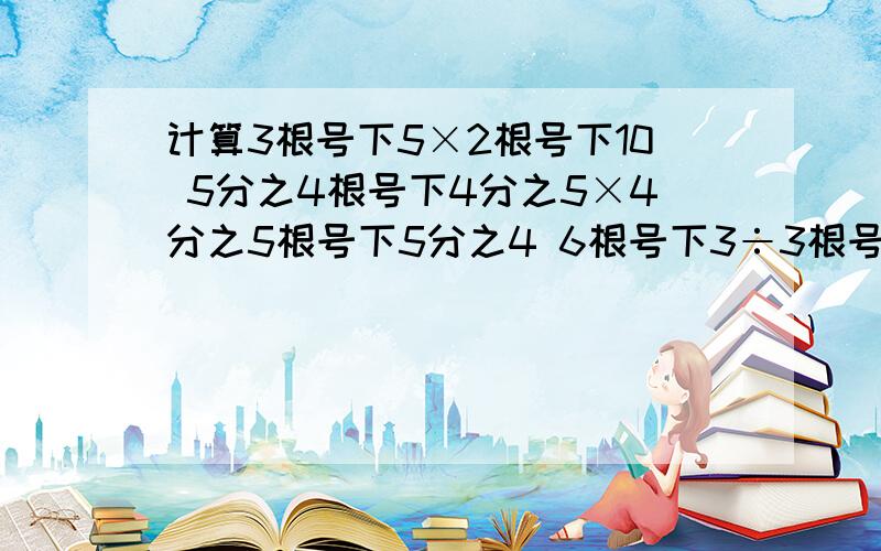 计算3根号下5×2根号下10 5分之4根号下4分之5×4分之5根号下5分之4 6根号下3÷3根号下6 根号下54÷根号下3