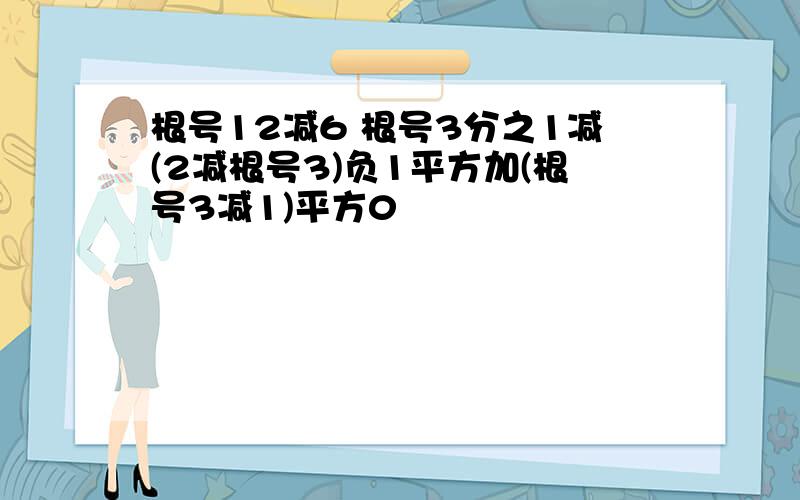 根号12减6 根号3分之1减(2减根号3)负1平方加(根号3减1)平方0