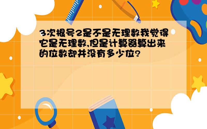 3次根号2是不是无理数我觉得它是无理数,但是计算器算出来的位数却并没有多少位?