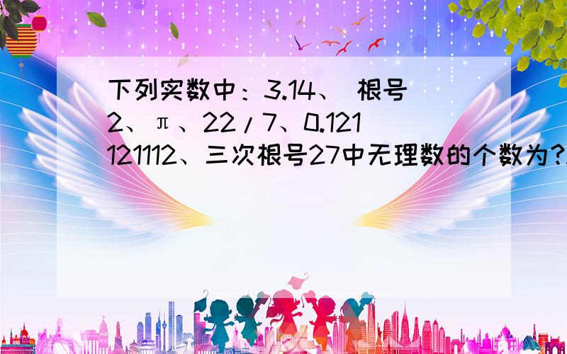 下列实数中：3.14、 根号2、π、22/7、0.121121112、三次根号27中无理数的个数为?A.1B.2C.3D.4PS：这是卷子上的一道选举题,我们班同学说他有正确答案,其他选项都一致,就这道不一样,（成绩发来我