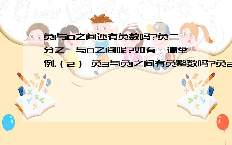 负1与0之间还有负数吗?负二分之一与0之间呢?如有,请举例.（2） 负3与负1之间有负整数吗?负2与2之间有哪些整数?（3） 有比负1大的整数吗?（4） 写出3个小于负100并且大于负103的数!