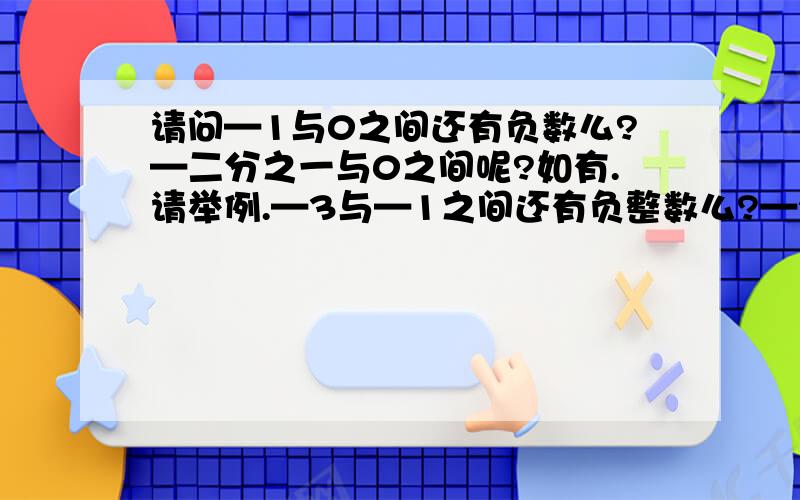 请问—1与0之间还有负数么?—二分之一与0之间呢?如有.请举例.—3与—1之间还有负整数么?—2与2之间有哪些正数?有比—1大的负整数么?写出三个小于—100并且大于—103的数.