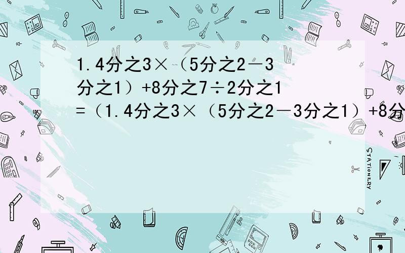 1.4分之3×（5分之2－3分之1）+8分之7÷2分之1=（1.4分之3×（5分之2－3分之1）+8分之7÷2分之1=（ ）2.3.2×5分之4×8分之7=（ ）3.3.5－3分之2+5分之3=（ ）