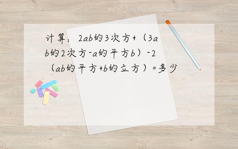 计算：2ab的3次方+（3ab的2次方-a的平方b）-2（ab的平方+b的立方）=多少