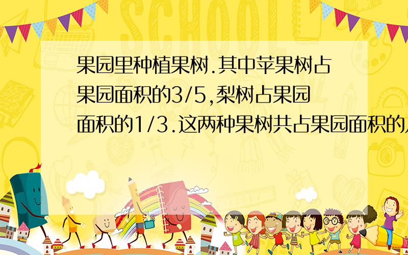 果园里种植果树.其中苹果树占果园面积的3/5,梨树占果园面积的1/3.这两种果树共占果园面积的几分之几?五年级学生参加第二课堂.1/4参加合唱,1/6参加七巧板.哪个小组参加的人数多?多几分之