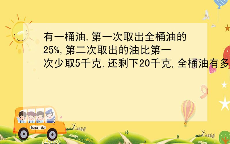 有一桶油,第一次取出全桶油的25%,第二次取出的油比第一次少取5千克,还剩下20千克,全桶油有多少千克