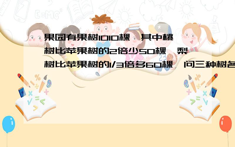 果园有果树1010棵,其中桃树比苹果树的2倍少50棵,梨树比苹果树的1/3倍多60棵,问三种树各有多少棵?.