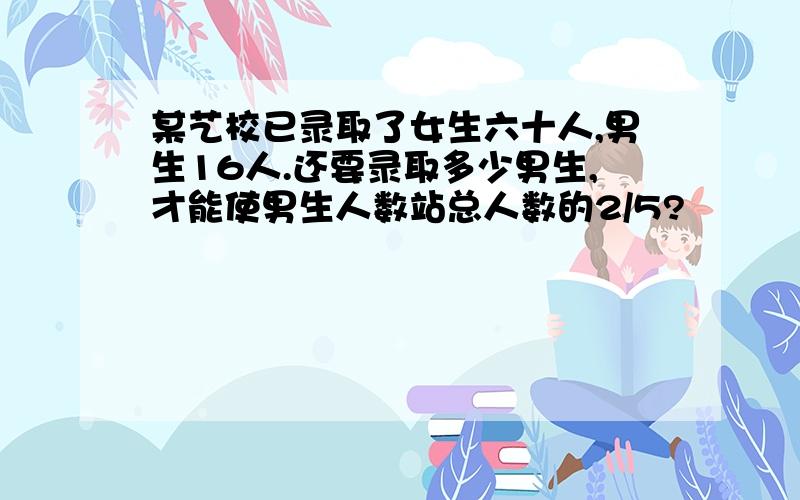 某艺校已录取了女生六十人,男生16人.还要录取多少男生,才能使男生人数站总人数的2/5?