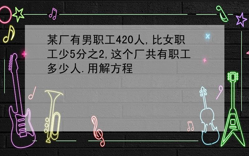 某厂有男职工420人,比女职工少5分之2,这个厂共有职工多少人.用解方程