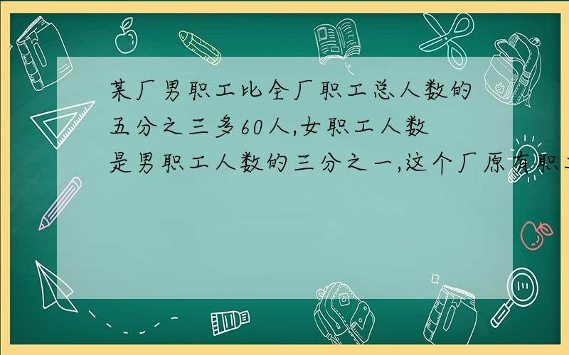 某厂男职工比全厂职工总人数的五分之三多60人,女职工人数是男职工人数的三分之一,这个厂原有职工多少人完整